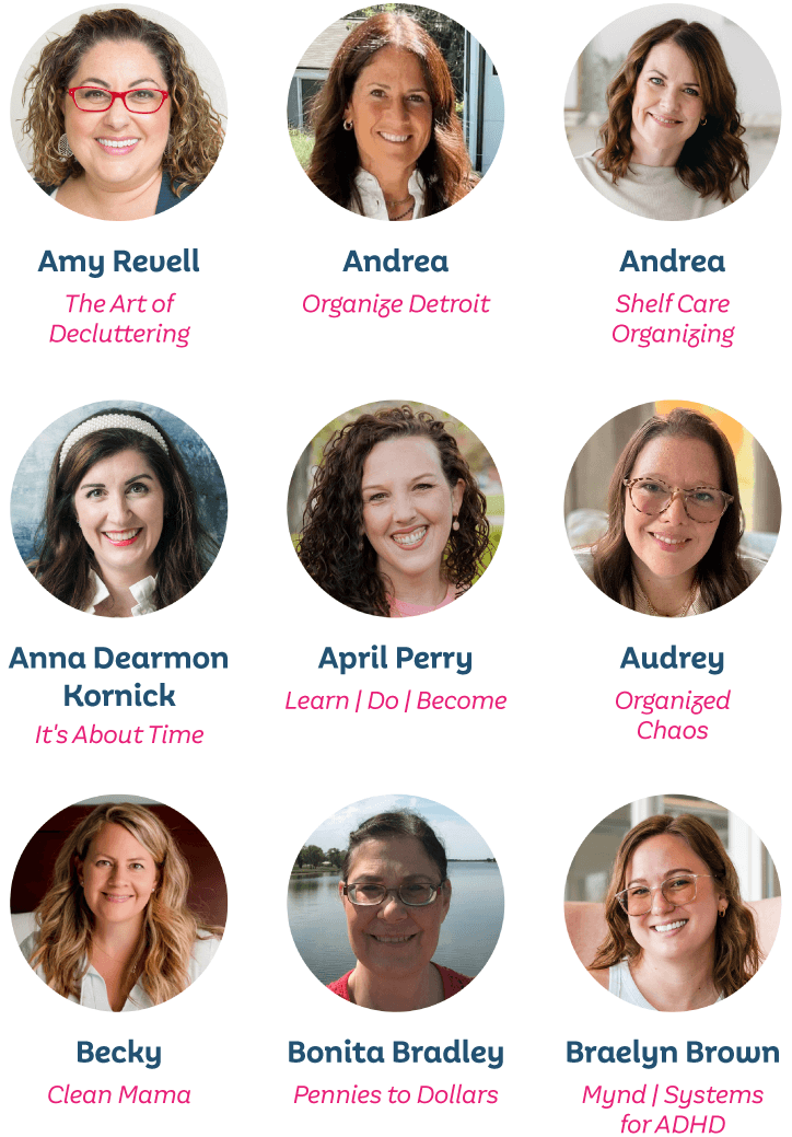 Amy Revell, The Art of Decluttering; Andrea, Organize Detroit; Andrea, Shelf Care Organizing; Anna Dearmon Korick, It’s About Time; April Perry, Learn | Do | Become; Audrey, Organized Chaos; Becky, Clean Mama; Bonita Bradley, Pennies to Dollars; Braelyn Brown, Mynd | Systems for ADHD