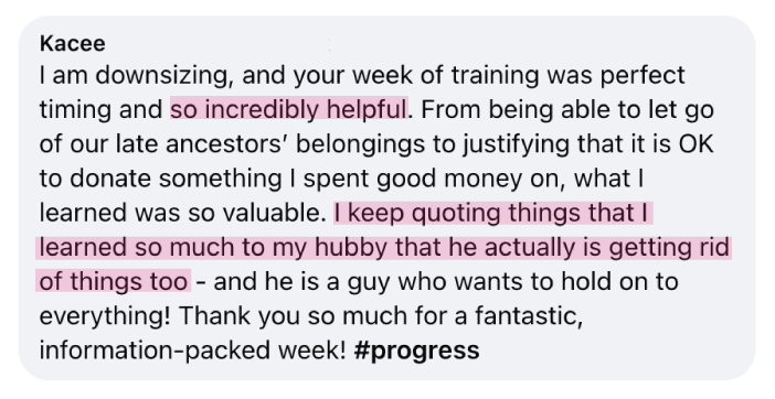 “I am downsizing, and your week of training was perfect timing and so incredibly helpful. From being able to let go of our late ancestors’ belongings to justifying that it is OK to donate something I spent good money on, what I learned was so valuable.&nbsp;I keep quoting things that I learned so much to my hubby that he actually is getting rid of things too - and he is a guy who wants to hold on to everything! Thank you so much for a fantastic, information-packed week!&nbsp;#progress” - Kacee