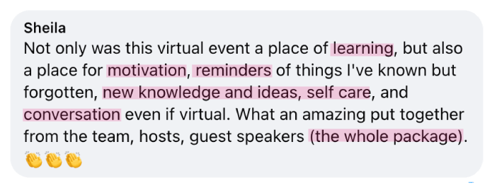 “Not only was this virtual event a place of learning, but also a place for motivation, reminders of things I've known but forgotten, new knowledge and ideas, self care, and conversation even if virtual. What an amazing put together from the team,&nbsp;hosts, guest speakers (the whole package).“ - Sheila