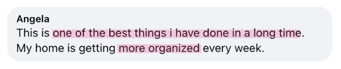 “This is one of the best things i have done in a long time. My home is getting more organized every week.” - Angela
