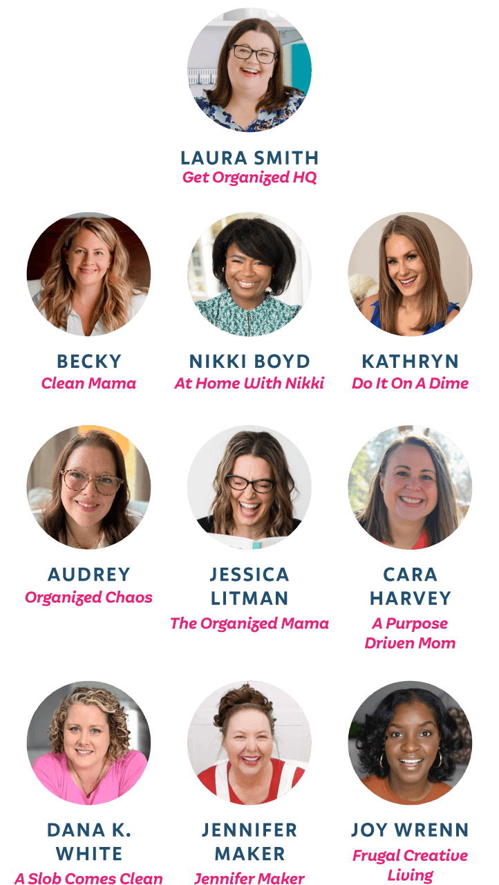 Laura Smith from Get Organized HQ, Becky from Clean Mama, Nikki Boyd from At Home With Nikki, Kathryn from Do It On A Dime, Audrey from Organized Chaos, Jessica Litman from The Organized Mama, Cara Harvey from A Purpose Driven Mom, Dana K. White from A Slob Comes Clean, Jennifer Maker, Joy Wrenn from Frugal Creative Living