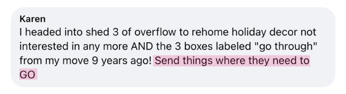 “I headed into shed 3 of overflow to rehome holiday decor not interested in any more AND the 3 boxes labeled "go through" from my move 9 years ago! Send things where they need to GO” - Karen