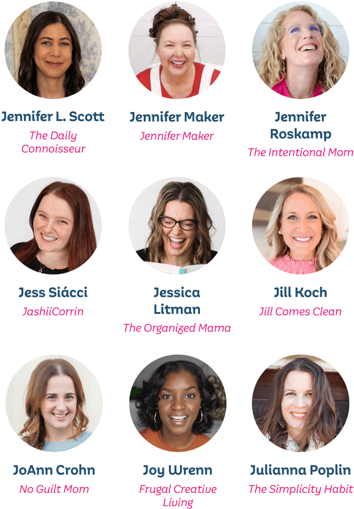 Jennifer L. Scott, The Daily Connoisseur; Jennifer Maker, Jennifer Maker; Jennifer Roskamp, The Intentional Mom; Jess Siácci, JashiiCorrin; Jessica Lipman, The Organized Mama; Jill Koch, Jill Comes Clean; JoAnn Crohn, No Guilt Mom; Joy Wrenn, Frugal Creative Living; Julianna Poplin, The Simplicity Habit