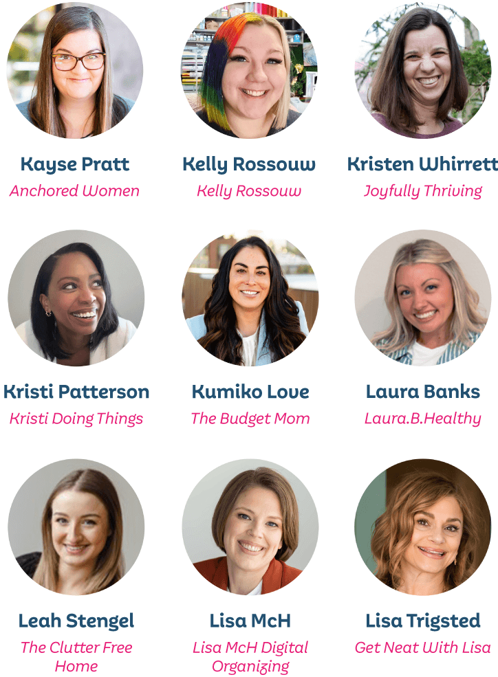 Kayse Pratt, Anchored Women; Kelly Rossouw, Kelly Rossouw; Kristen Whirrett, Joyfully Thriving; Kristi Patterson, Kristi Doing Things; Kumiko Love, The Budget Mom; Laura Banks, Laura.B.Healthy; Leah Stengel, the Clutter Free Home; Lisa McH, Lisa McH Digital Organizing; Lisa Trigsted, Get Neat With Lisa