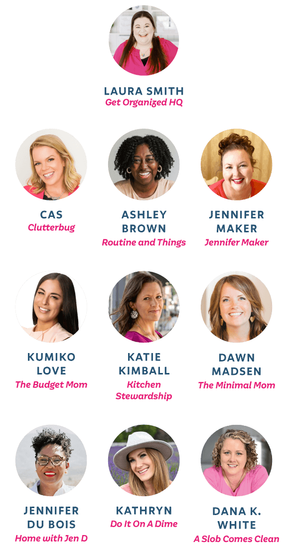 Laura Smith from Get Organized HQ, Cas from Clutterbug, Ashley Brown from Routine and Things, Jennifer Maker from Jennifer Maker, Kumiko Love from The Budget Mom, Katie Kimball from Kitchen Stewardship, Dawn Madsen from The Minimal Mom, Jennifer Du Bois from Home with Jen D, Kathryn from Do It On A Dime, Dana K. White from A Slob Comes Clean