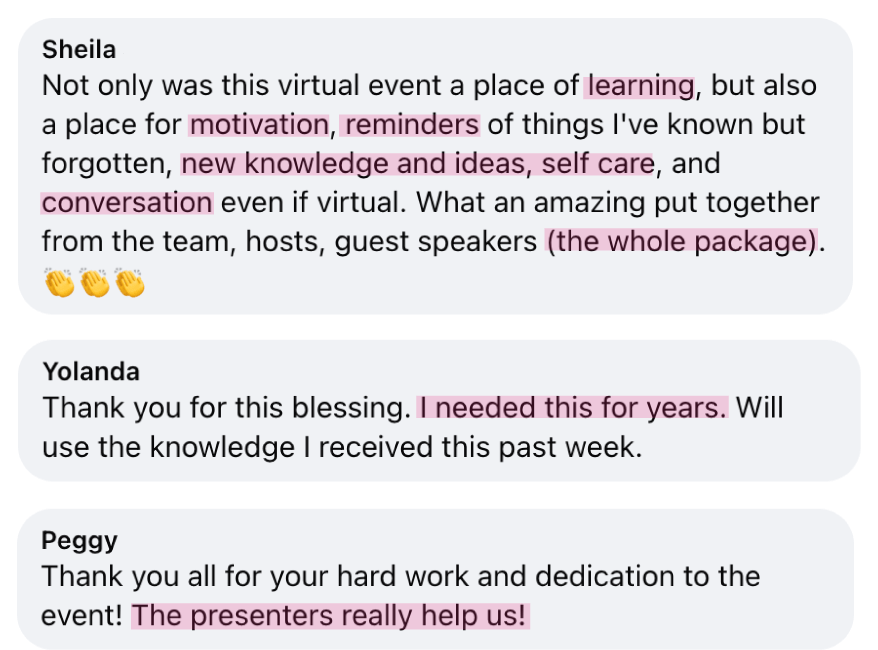 “Not only was this virtual event a place of learning, but also a place for motivation, reminders, new ideas, self care, and conversation. The whole package.“ - Sheila; “Thank you for this blessing. I needed this for years.” - Yolanda; “Thank you! The presenters really help us!” - Peggy