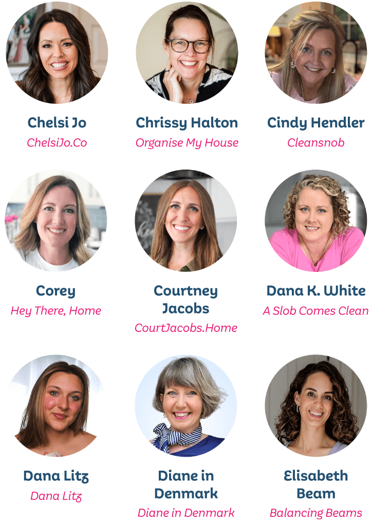 Chelsi Jo, ChelsiJo.Co; Chrissy Halton, Organise My House; Cindy Handler, Cleansnob; Corey from Hey There, Home; Courtney Jacobs, CourtJacobs.Home; Dana K. White, A Slob Comes Clean; Dana Litz, Dana Litz; Diane in Denmark, Diane in Denmark; Elisabeth Beam, Balancing Beams