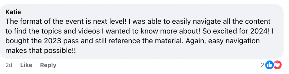 “The format of the event is next level! I was able to easily navigate all the content to find the topics and videos I wanted to know more about! So excited for 2024! I bought the 2023 pass and still reference the material. Again, easy navigation makes that possible!!” — Katie
