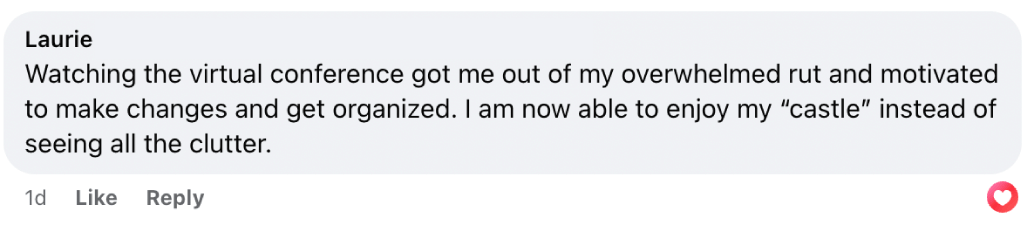 “Watching the virtual conference got me out of my overwhelmed rut and motivated [me] to make changes and get organized. I am now able to enjoy my “castle” instead of seeing all the clutter.” — Laurie