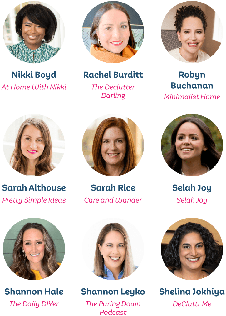 Nikki Boyd, At Home With Nikki; Rachel Burditt, The Declutter Darling; Robyn Buchanan, Minimalist Home; Sarah Althouse, Pretty Simple Ideas; Sarah Rice, Care and Wander; Selah Joy, Selah Joy; Shannon Hale, The Daily DIYer; Shannon Leyko, The Paring Down Podcast; Shelina Jokhiya, DeCluttr Me