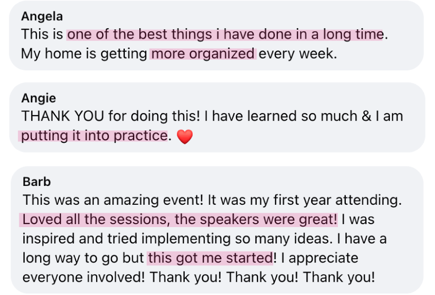 “This is one of the best things i have done in a long time. My home is getting more organized every week.” - Angela; “THANK YOU for doing this! I have learned so much & I am putting it into practice.” - Angie; “This was an amazing event! Loved all the sessions, the speakers were great! I was inspired and tried implementing so many ideas. Thank you!&nbsp;Thank you! Thank you!” - Barb
