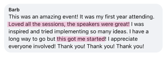 “This was an amazing event! It was my first year attending. Loved all the sessions, the speakers were great! I was inspired and tried implementing so many ideas. I have a long way to go but this got me started! I appreciate everyone involved! Thank you!&nbsp;Thank you! Thank you!” - Barb