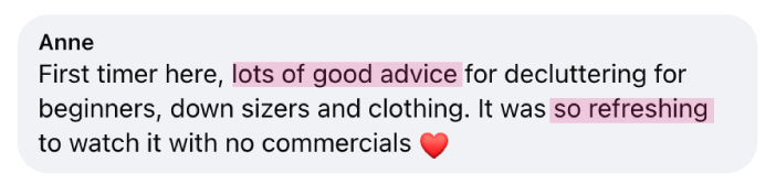 “First timer here, lots of good advice for decluttering for beginners, down sizers and clothing. It was so refreshing to watch it with no commercials.” - Anne