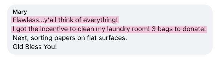 “Flawless...y'all think of everything! I got the incentive to clean my laundry room! 3 bags to donate! Next, sorting papers on flat surfaces. God Bless You!” - Mary
